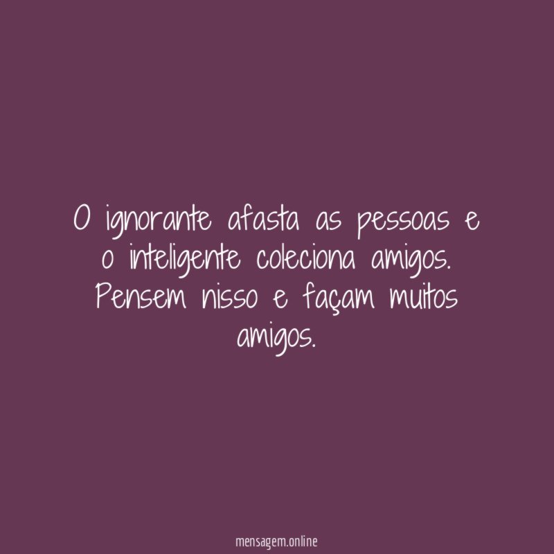 O ignorante afasta as pessoas e o inteligente coleciona amigos