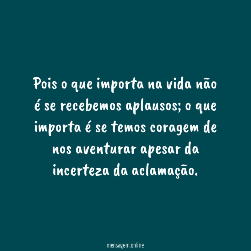 Pois o que importa na vida não é se recebemos aplausos