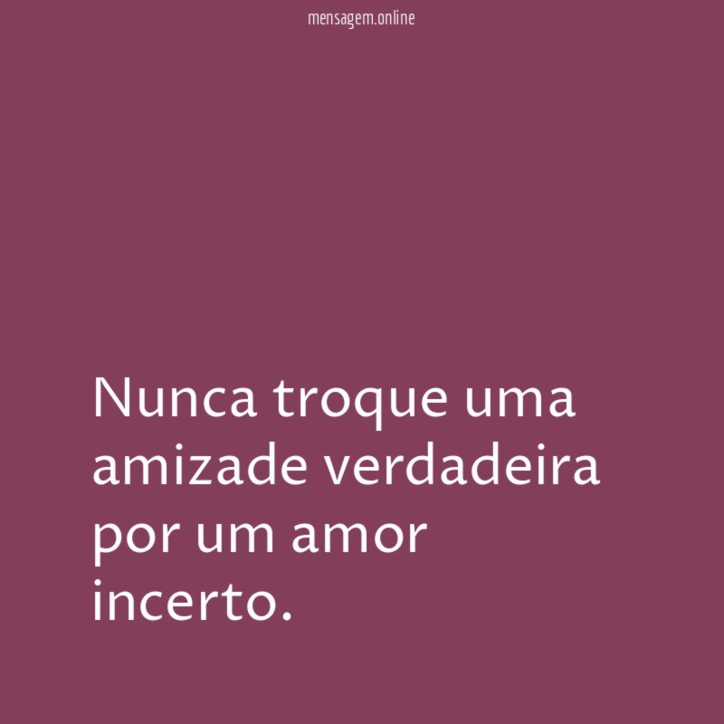 Nunca troque uma amizade verdadeira por um amor incerto