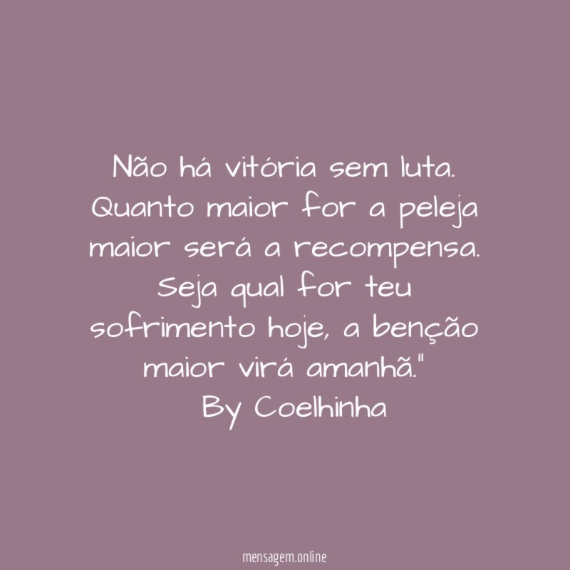 "Não há vitória sem luta. Quanto maior for a peleja maior será a recompensa.
Seja qual for teu sofrimento hoje, a benção maior virá amanhã."