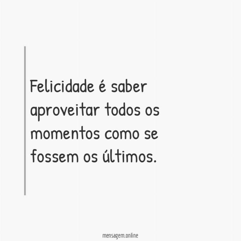 Felicidade é saber aproveitar todos os momentos como se fossem os últimos