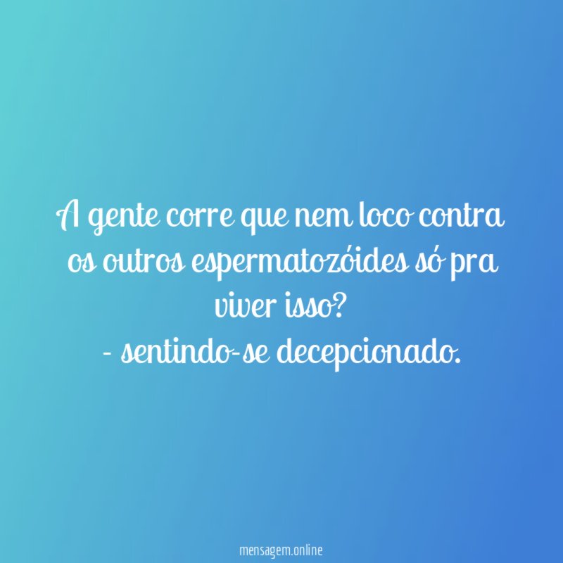 A gente corre que nem loco contra os outros espermatozóides só pra viver isso?