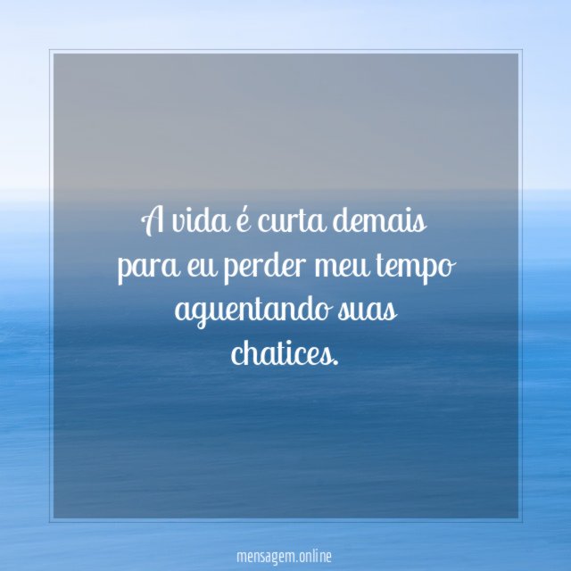 A vida é curta demais para eu perder meu tempo aguentando suas chatices