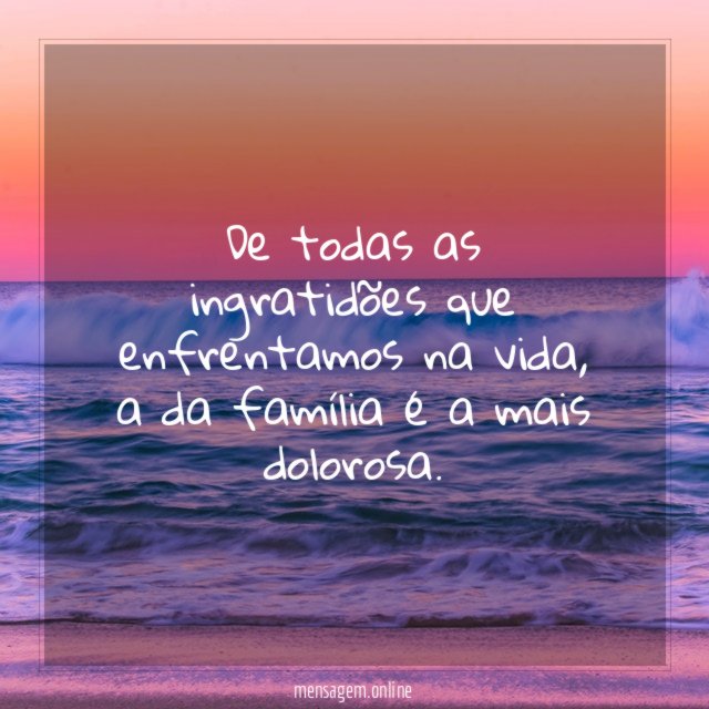 De todas as ingratidões que enfrentamos na vida