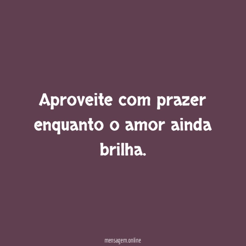Aproveite com prazer enquanto o amor ainda brilha