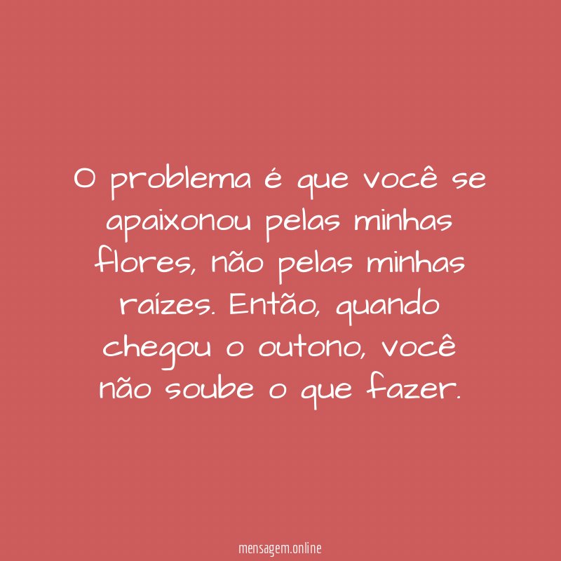 O problema é que você se apaixonou pelas minhas flores