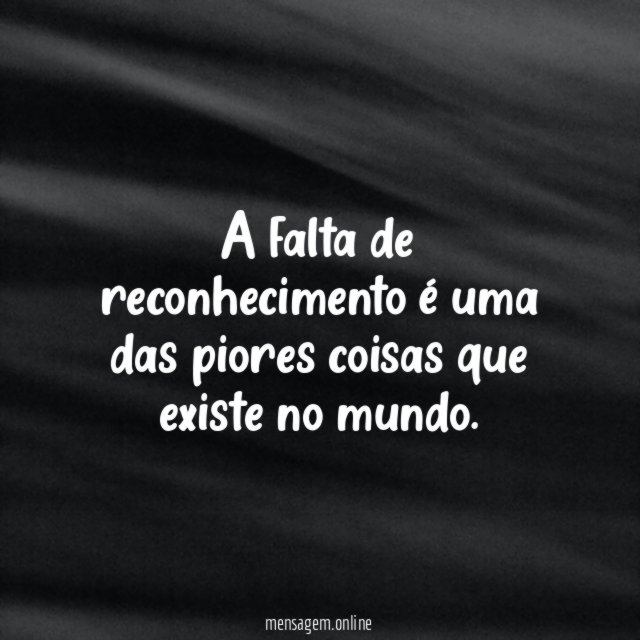 A falta de reconhecimento é uma das piores coisas que existe no mundo