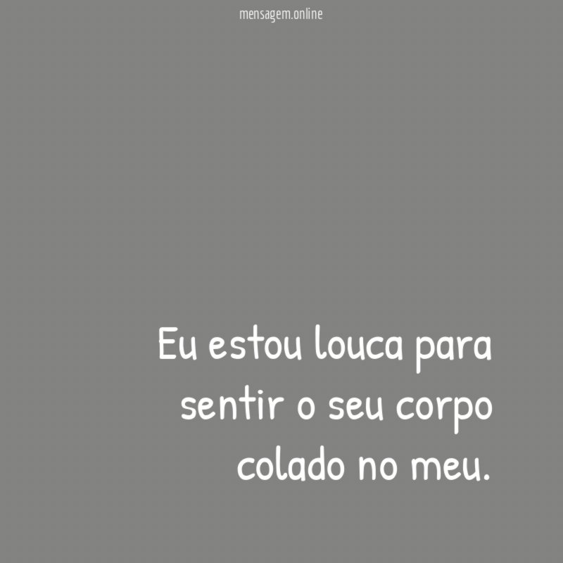 Eu estou louca para sentir o seu corpo colado no meu
