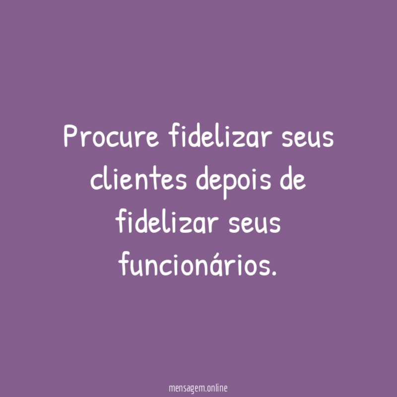 Procure fidelizar seus clientes depois de fidelizar seus funcionários