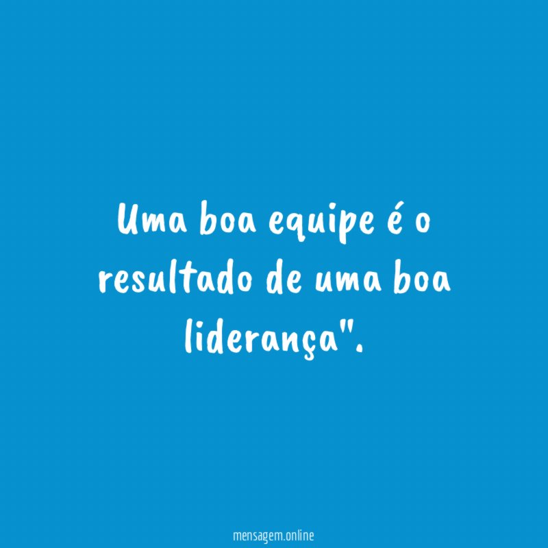 Uma boa equipe é o resultado de uma boa liderança"