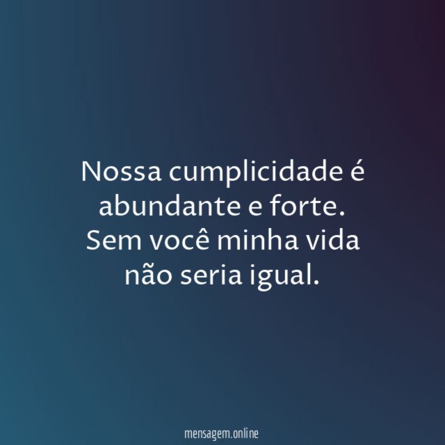 Nossa cumplicidade é abundante e forte