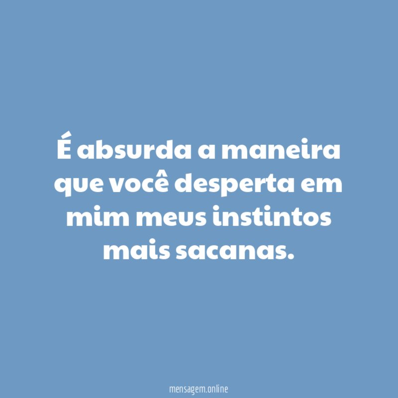 É absurda a maneira que você desperta em mim meus instintos mais sacanas