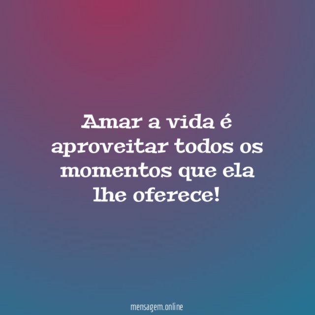 Amar a vida é aproveitar todos os momentos que ela lhe oferece