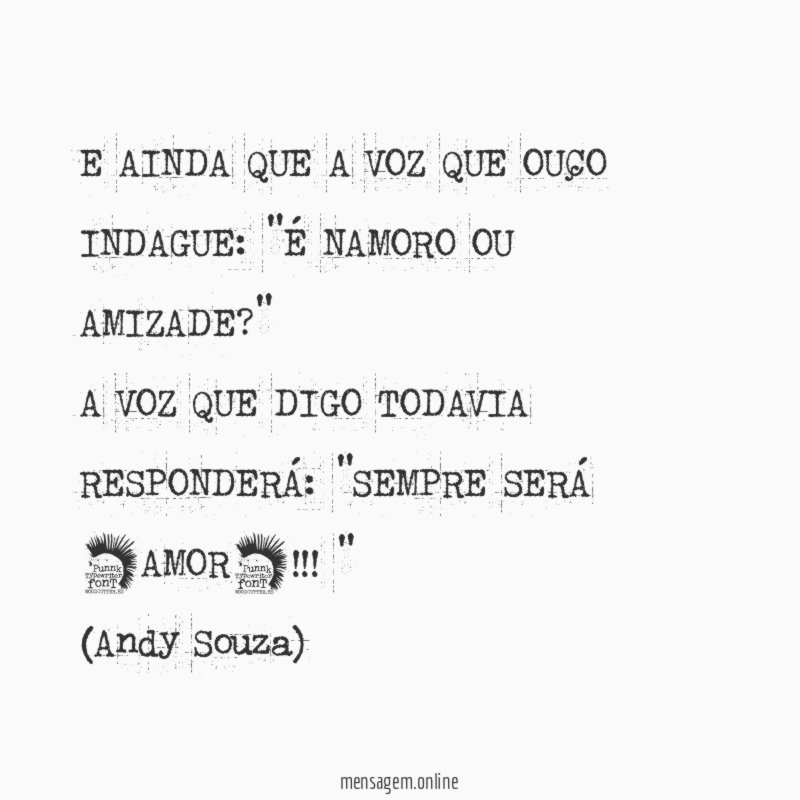E AINDA QUE A VOZ QUE OUÇO INDAGUE: "É NAMORO OU AMIZADE?"
A VOZ QUE DIGO TODAVIA RESPONDERÁ: "SEMPRE SERÁ *AMOR*!!!"