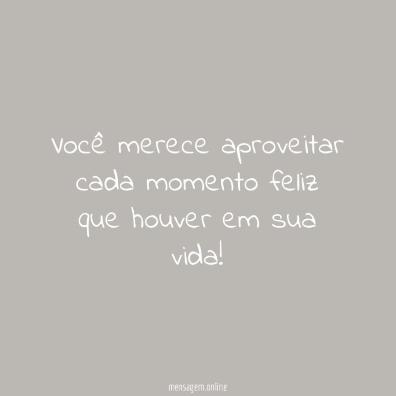 Você merece aproveitar cada momento feliz que houver em sua vida