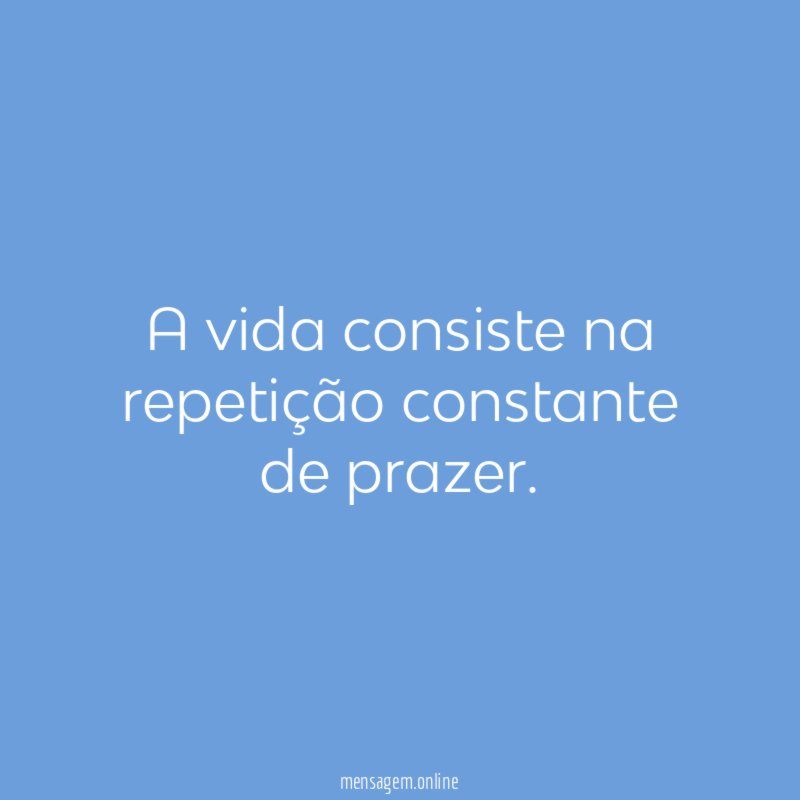 A vida consiste na repetição constante de prazer