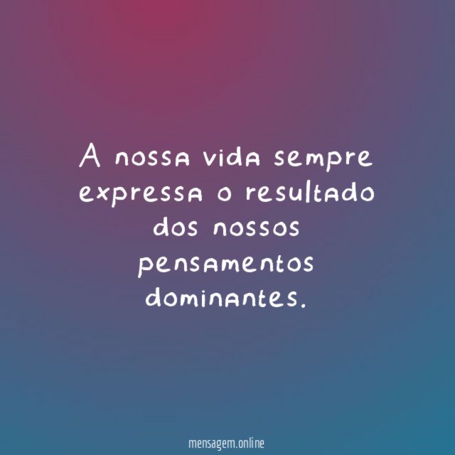 A nossa vida sempre expressa o resultado dos nossos pensamentos dominantes