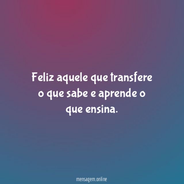 Feliz aquele que transfere o que sabe e aprende o que ensina