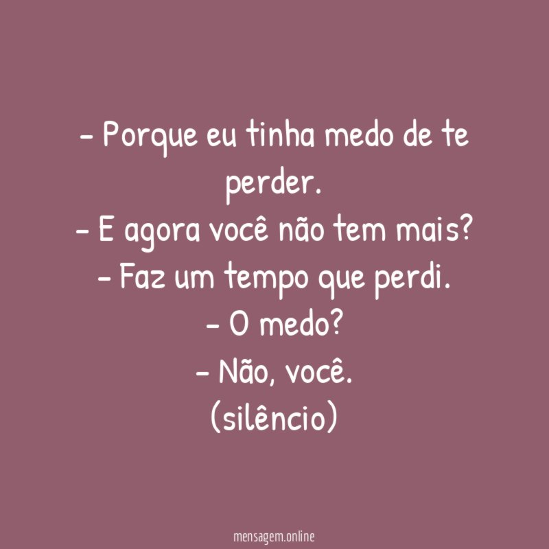 - Porque eu tinha medo de te perder.
- E agora você não tem mais?
- Faz um tempo que perdi.
- O medo?
- Não, você.