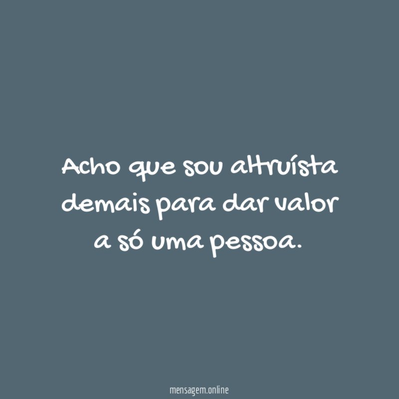 Acho que sou altruísta demais para dar valor