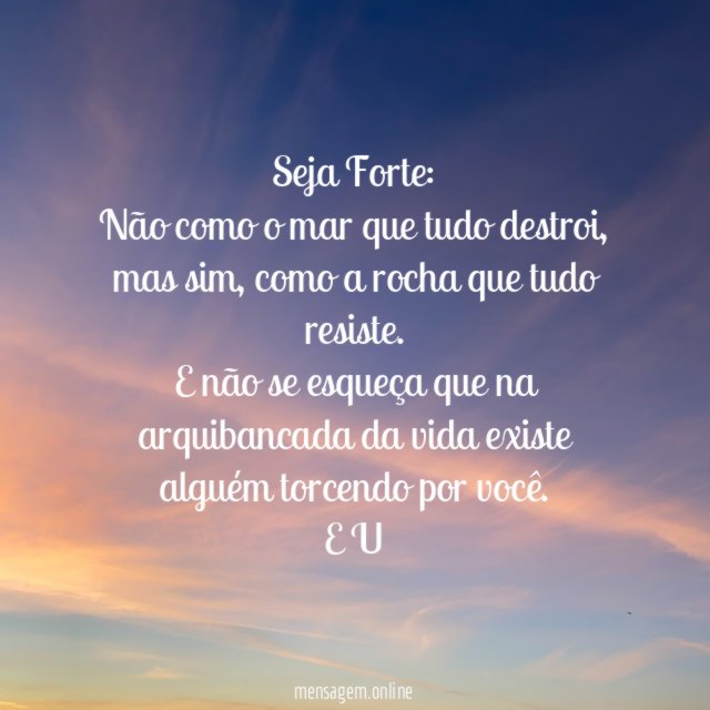 Seja Forte:
Não como o mar que tudo destroi,
mas sim, como a rocha que tudo resiste.
E não se esqueça que na arquibancada da vida existe alguém torcendo por você.