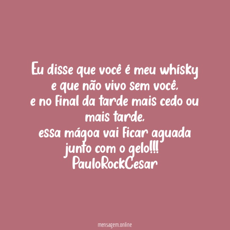 Eu disse que você é meu whísky
e que não vivo sem você,
e no final da tarde mais cedo ou mais tarde,
essa mágoa vai ficar aguada
junto com o gelo!!!