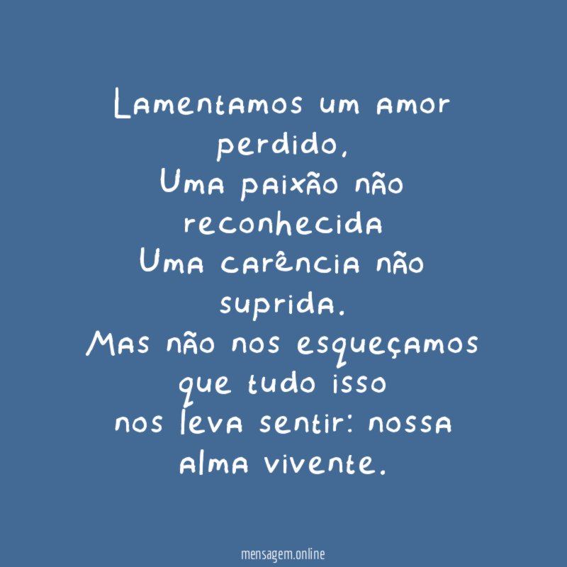 Lamentamos um amor perdido,
Uma paixão não reconhecida
Uma carência não suprida.
Mas não nos esqueçamos que tudo isso
nos leva sentir: nossa alma vivente.