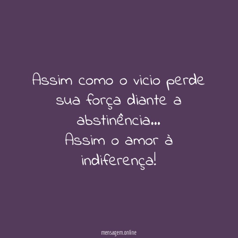 Assim como o vicio perde sua força diante a abstinência