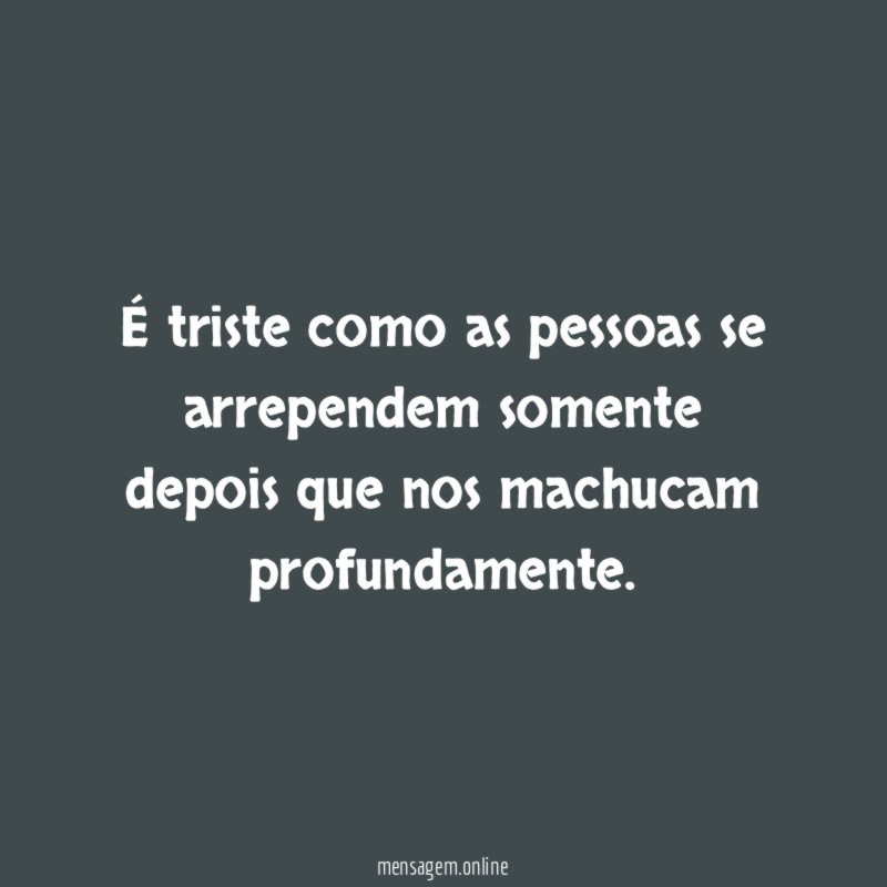 É triste como as pessoas se arrependem somente depois que nos machucam profundamente