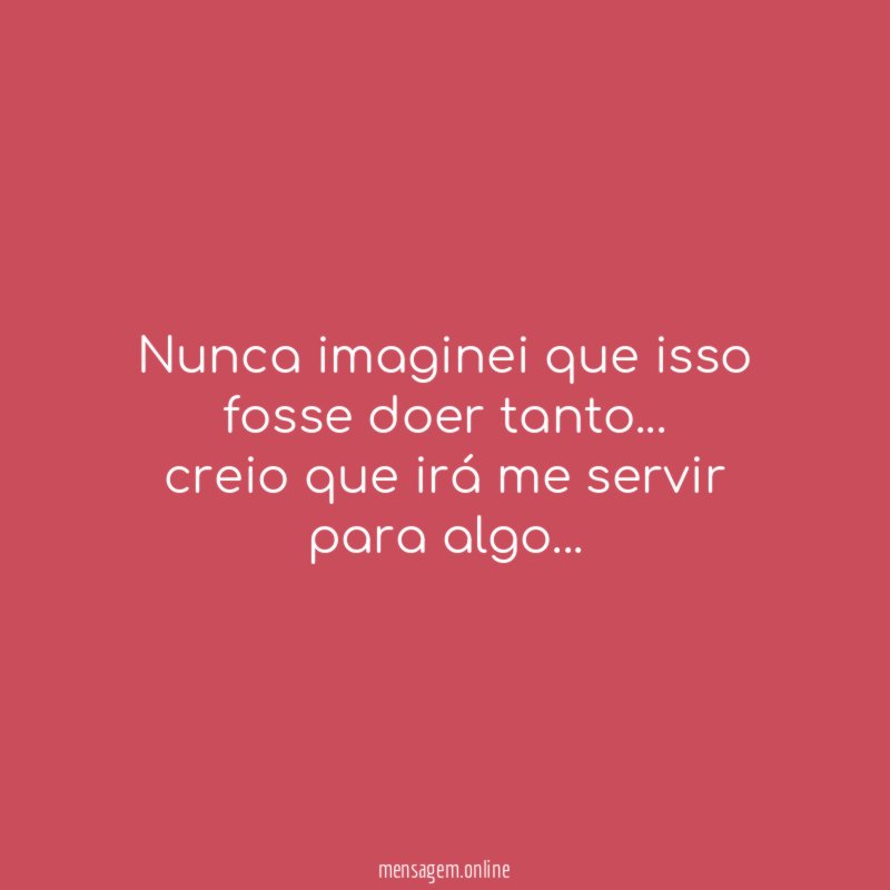 Nunca imaginei que isso fosse doer tanto
