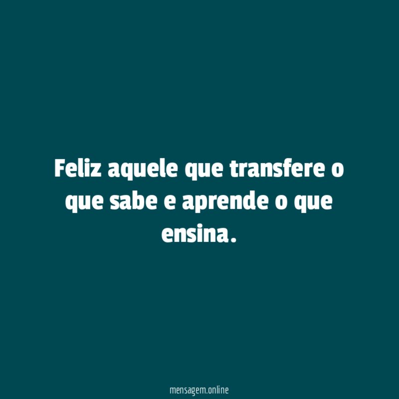Feliz aquele que transfere o que sabe e aprende o que ensina