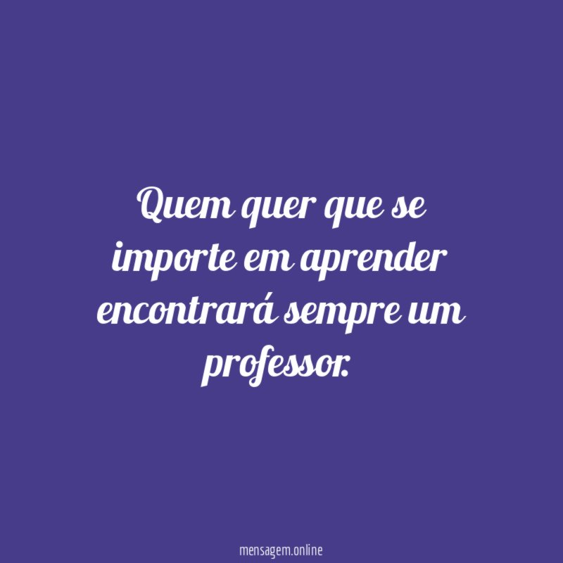 Quem quer que se importe em aprender encontrará sempre um professor