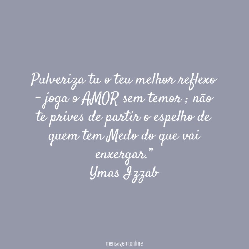 “Pulveriza tu o teu melhor reflexo – joga o AMOR sem temor ; não te prives de partir o espelho de quem tem Medo do que vai enxergar.”