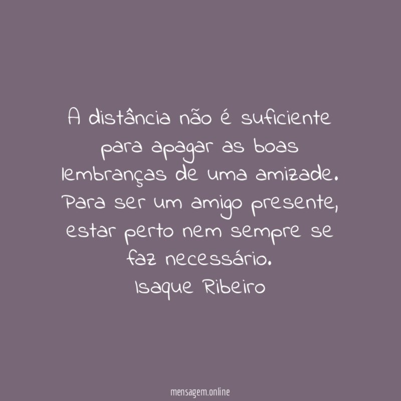 A distância não é suficiente para apagar as boas lembranças de uma amizade.
Para ser um amigo presente, estar perto nem sempre se faz necessário.