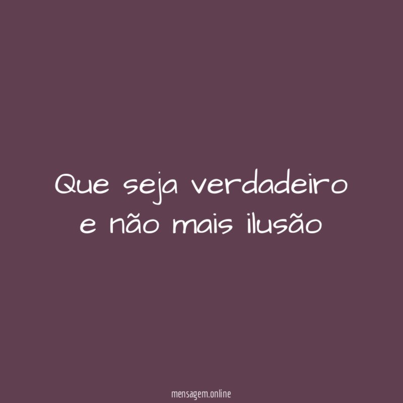 Que seja verdadeiro e não mais ilusão