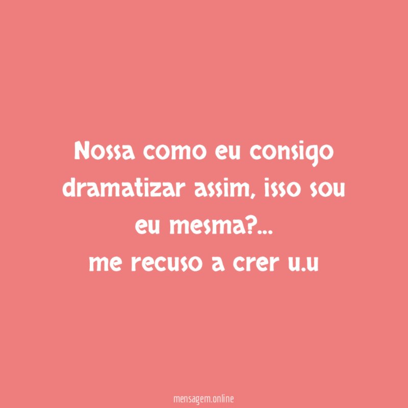 Nossa como eu consigo dramatizar assim